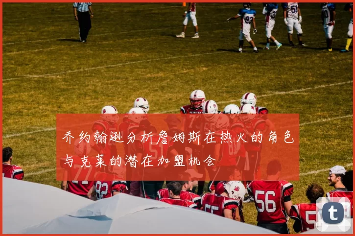 乔约翰逊分析詹姆斯在热火的角色与克莱的潜在加盟机会