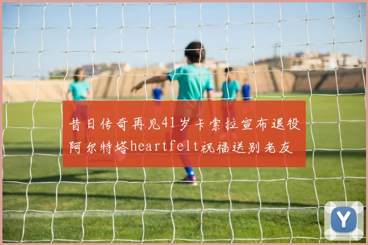 昔日传奇再见41岁卡索拉宣布退役阿尔特塔heartfelt祝福送别老友