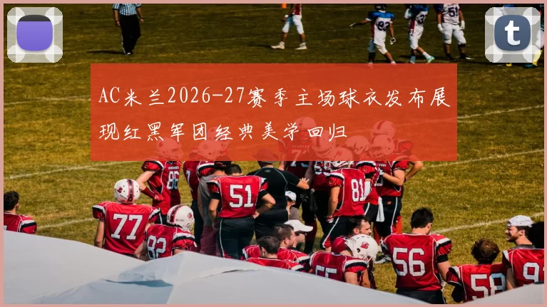 AC米兰2026-27赛季主场球衣发布展现红黑军团经典美学回归