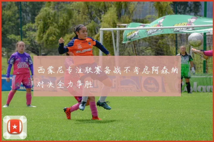 西蒙尼专注联赛备战不考虑阿森纳对决全力争胜