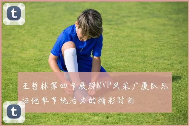王哲林第四节展现MVP风采广厦队见证他单节统治力的精彩时刻