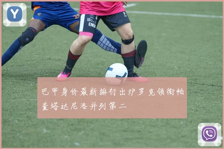 巴甲身价最新排行出炉罗克领衔帕奎塔达尼洛并列第二