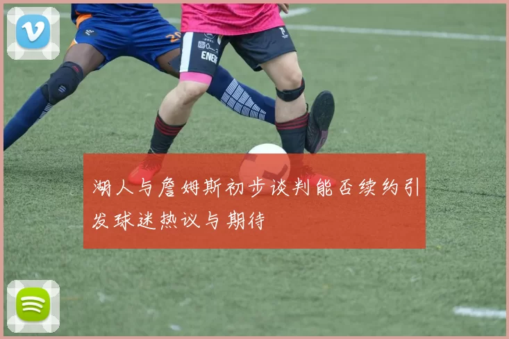 湖人与詹姆斯初步谈判能否续约引发球迷热议与期待