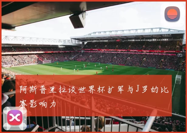 阿斯普里拉谈世界杯扩军与J罗的比赛影响力