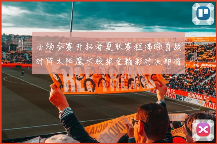 小杨参赛开拓者夏联赛程揭晓首战对阵太阳魔术狼掘金精彩对决即将开启