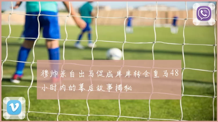 穆帅亲自出马促成库库转会皇马48小时内的幕后故事揭秘