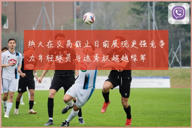 热火在交易截止日前展现更强竞争力年轻球员与选秀权超越绿军
