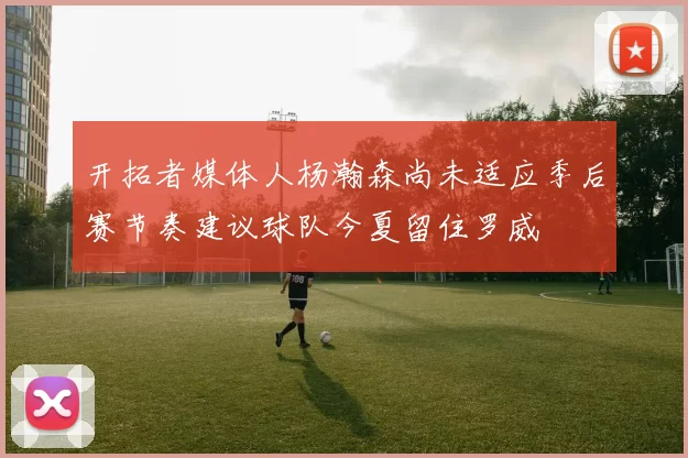 开拓者媒体人杨瀚森尚未适应季后赛节奏建议球队今夏留住罗威