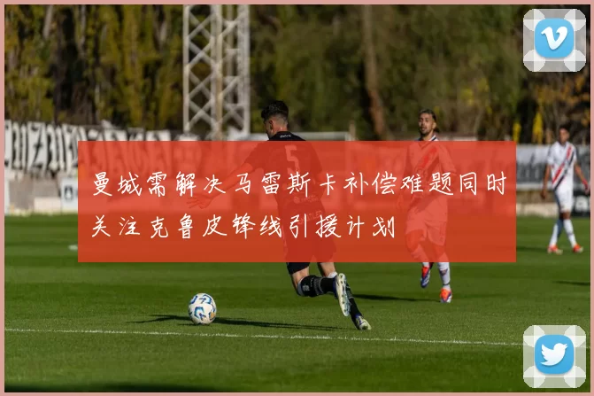 曼城需解决马雷斯卡补偿难题同时关注克鲁皮锋线引援计划