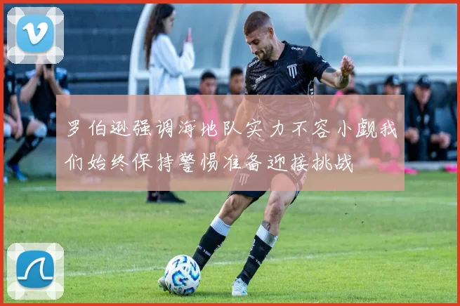 罗伯逊强调海地队实力不容小觑我们始终保持警惕准备迎接挑战