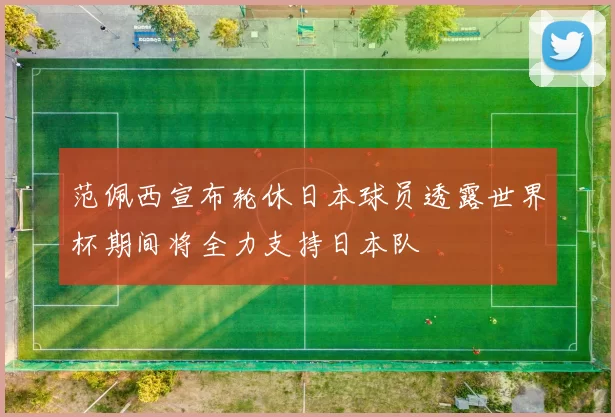 范佩西宣布轮休日本球员透露世界杯期间将全力支持日本队