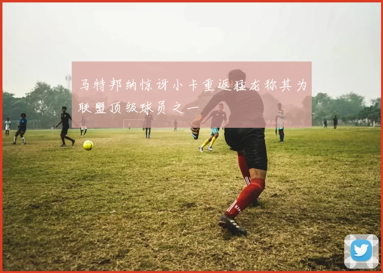 马特邦纳惊讶小卡重返猛龙称其为联盟顶级球员之一