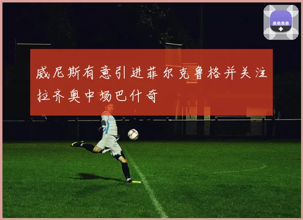 威尼斯有意引进菲尔克鲁格并关注拉齐奥中场巴什奇