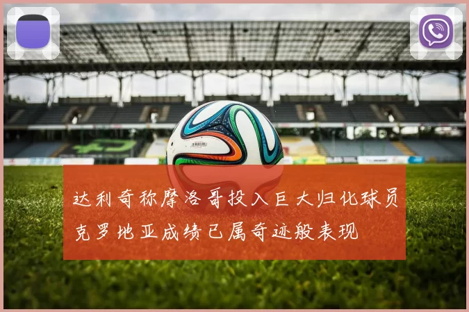 达利奇称摩洛哥投入巨大归化球员克罗地亚成绩已属奇迹般表现
