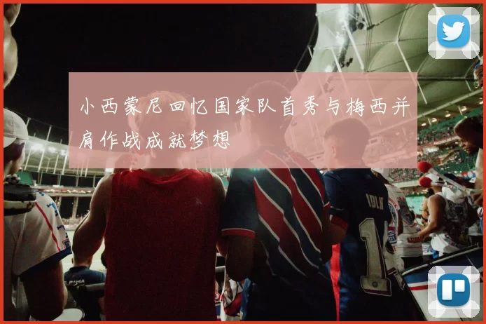 小西蒙尼回忆国家队首秀与梅西并肩作战成就梦想